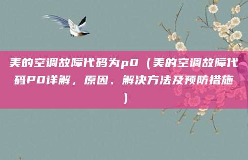 美的空调故障代码为p0（美的空调故障代码P0详解，原因、解决方法及预防措施）