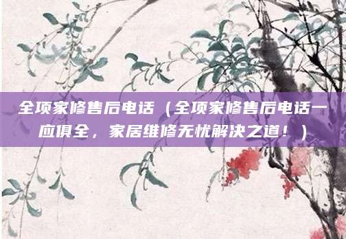 全项家修售后电话（全项家修售后电话一应俱全，家居维修无忧解决之道！）