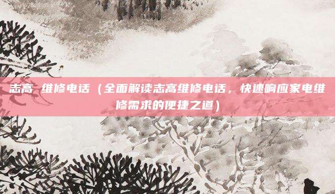 志高 维修电话（全面解读志高维修电话，快速响应家电维修需求的便捷之道）