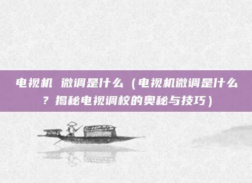 电视机 微调是什么（电视机微调是什么？揭秘电视调校的奥秘与技巧）