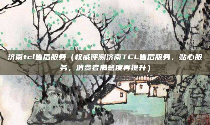 济南tcl售后服务（权威评测济南TCL售后服务，贴心服务，消费者满意度再提升）