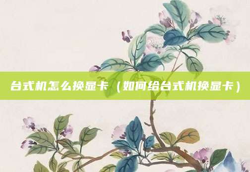 台式机怎么换显卡(如何给台式机换显卡)