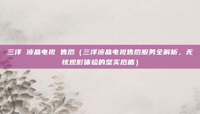 三洋 液晶电视 售后（三洋液晶电视售后服务全解析，无忧观影体验的坚实后盾）