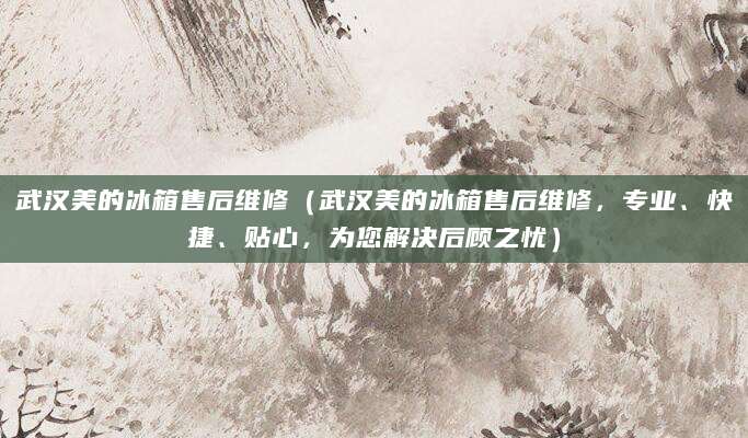 武汉美的冰箱售后维修（武汉美的冰箱售后维修，专业、快捷、贴心，为您解决后顾之忧）