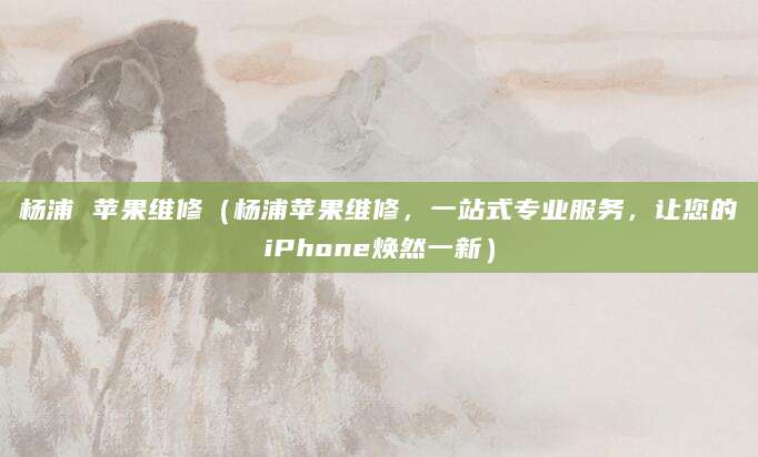 杨浦 苹果维修（杨浦苹果维修，一站式专业服务，让您的iPhone焕然一新）