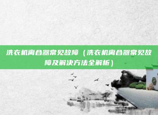 洗衣机离合器常见故障（洗衣机离合器常见故障及解决方法全解析）