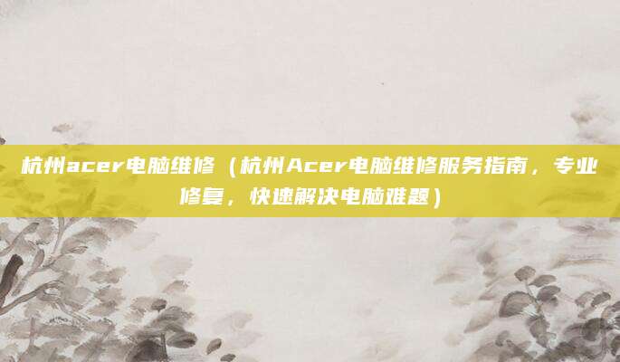 杭州acer电脑维修（杭州Acer电脑维修服务指南，专业修复，快速解决电脑难题）