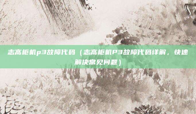 志高柜机p3故障代码（志高柜机P3故障代码详解，快速解决常见问题）