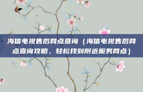 海信电视售后网点查询（海信电视售后网点查询攻略，轻松找到附近服务网点）