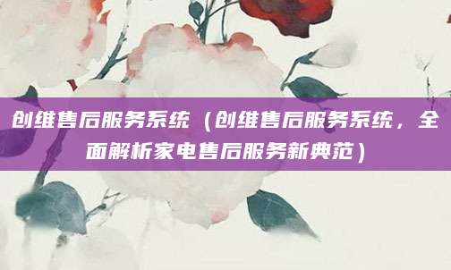 创维售后服务系统（创维售后服务系统，全面解析家电售后服务新典范）