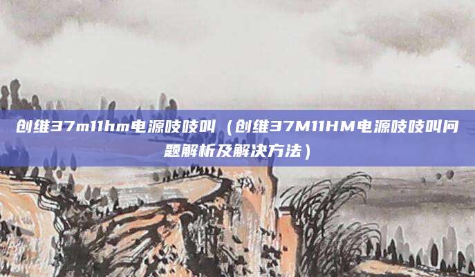 创维37m11hm电源吱吱叫(创维37M11HM电源吱吱叫问题解析及解决方法)