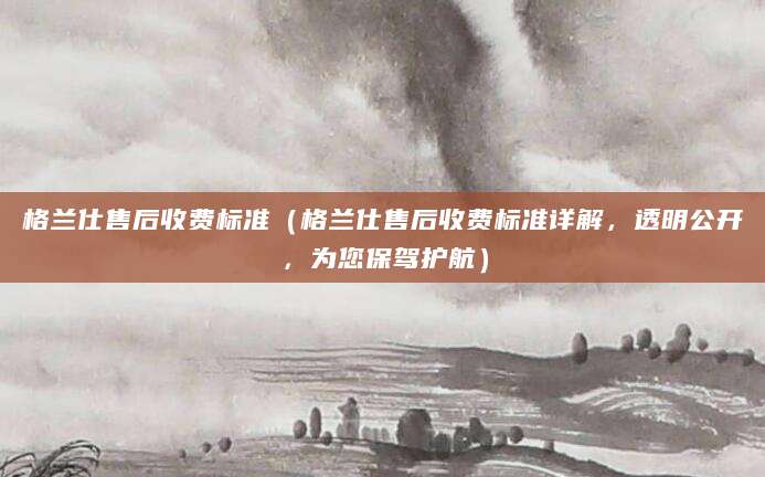 格兰仕售后收费标准（格兰仕售后收费标准详解，透明公开，为您保驾护航）