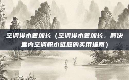 空调排水管加长（空调排水管加长，解决室内空调积水难题的实用指南）
