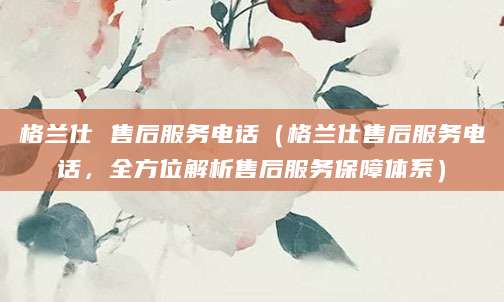 格兰仕 售后服务电话（格兰仕售后服务电话，全方位解析售后服务保障体系）