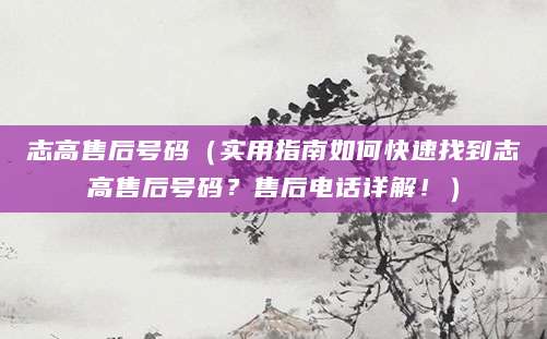 志高售后号码（实用指南如何快速找到志高售后号码？售后电话详解！）