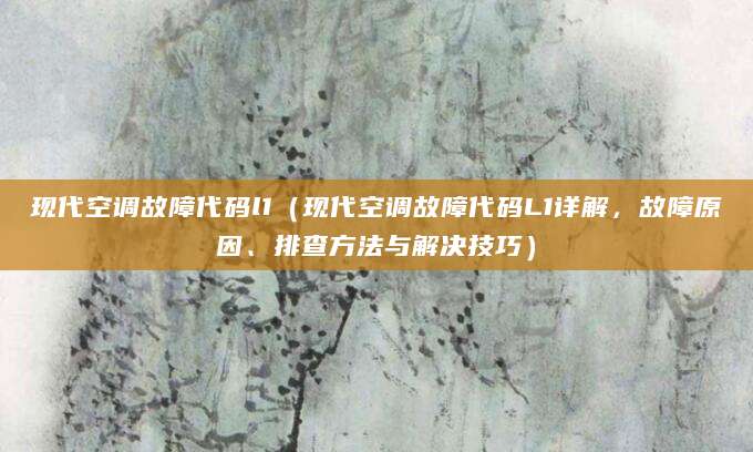 现代空调故障代码l1（现代空调故障代码L1详解，故障原因、排查方法与解决技巧）