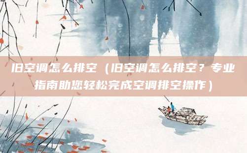 旧空调怎么排空（旧空调怎么排空？专业指南助您轻松完成空调排空操作）