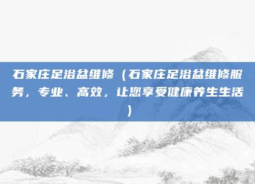 石家庄足浴盆维修（石家庄足浴盆维修服务，专业、高效，让您享受健康养生生活）