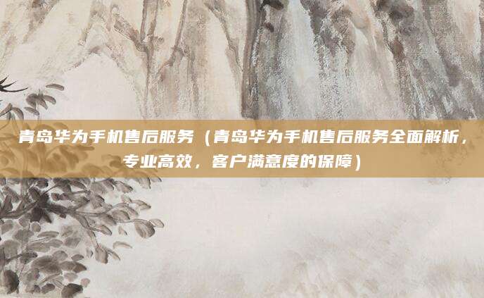 青岛华为手机售后服务（青岛华为手机售后服务全面解析，专业高效，客户满意度的保障）