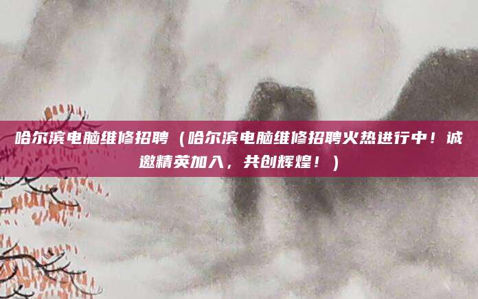 哈尔滨电脑维修招聘（哈尔滨电脑维修招聘火热进行中！诚邀精英加入，共创辉煌！）