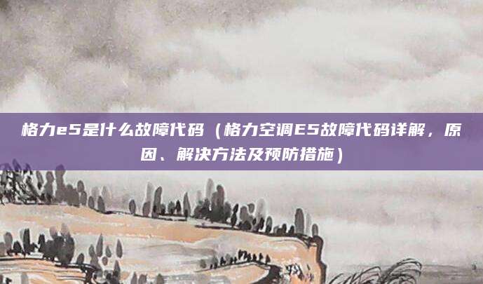 格力e5是什么故障代码（格力空调E5故障代码详解，原因、解决方法及预防措施）