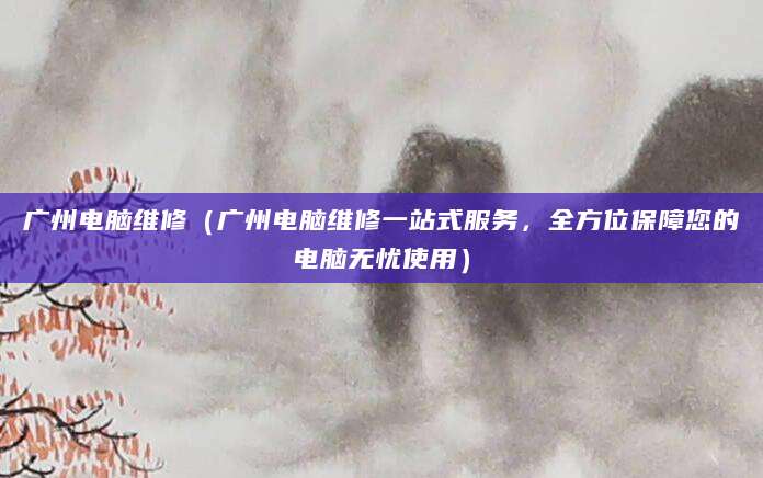 广州电脑维修（广州电脑维修一站式服务，全方位保障您的电脑无忧使用）