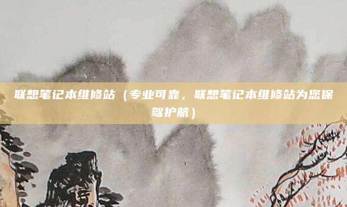 联想笔记本维修站（专业可靠，联想笔记本维修站为您保驾护航）