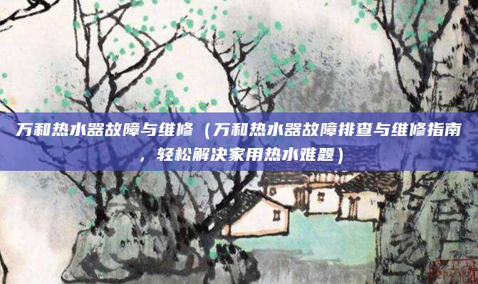 万和热水器故障与维修（万和热水器故障排查与维修指南，轻松解决家用热水难题）