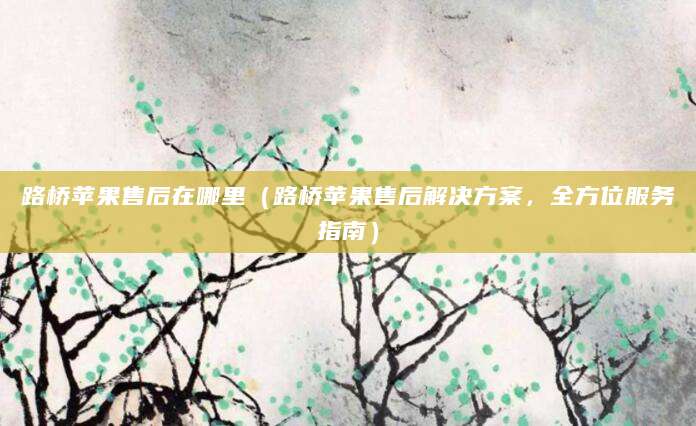 路桥苹果售后在哪里（路桥苹果售后解决方案，全方位服务指南）