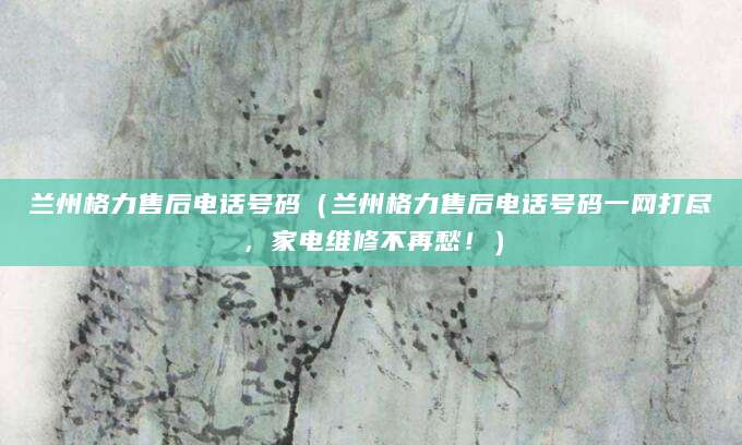 兰州格力售后电话号码（兰州格力售后电话号码一网打尽，家电维修不再愁！）