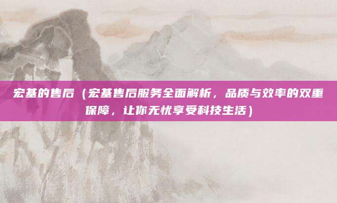 宏基的售后（宏基售后服务全面解析，品质与效率的双重保障，让你无忧享受科技生活）