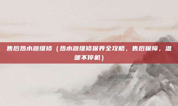 售后热水器维修（热水器维修保养全攻略，售后保障，温暖不停机）