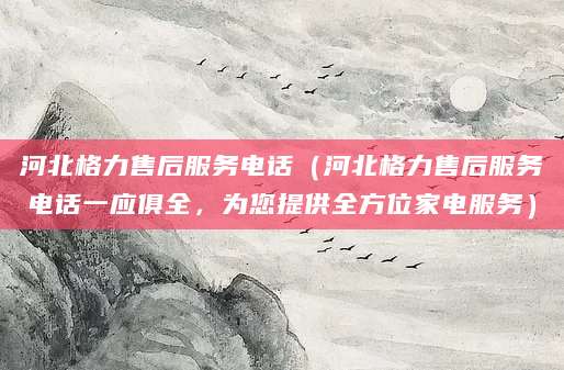 河北格力售后服务电话（河北格力售后服务电话一应俱全，为您提供全方位家电服务）