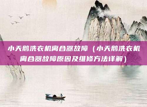 小天鹅洗衣机离合器故障（小天鹅洗衣机离合器故障原因及维修方法详解）