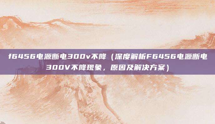 f6456电源断电300v不降(深度解析F6456电源断电300V不降现象,原因及解决方案)