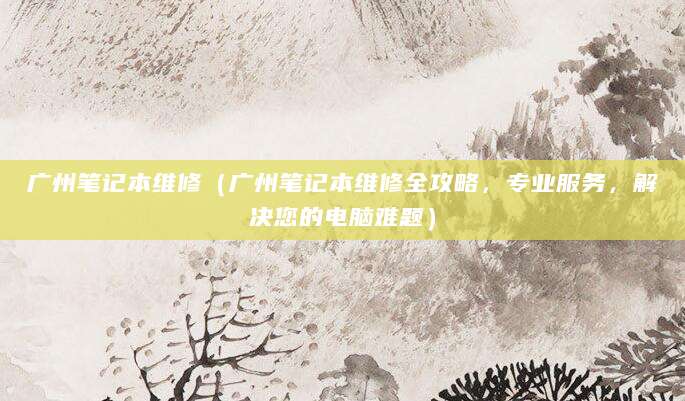 广州笔记本维修（广州笔记本维修全攻略，专业服务，解决您的电脑难题）
