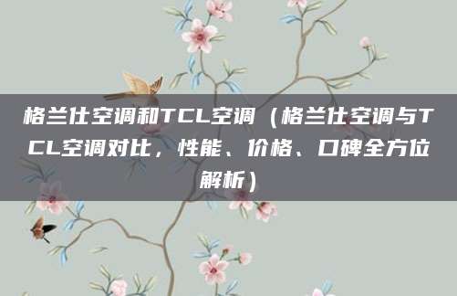 格兰仕空调和TCL空调（格兰仕空调与TCL空调对比，性能、价格、口碑全方位解析）