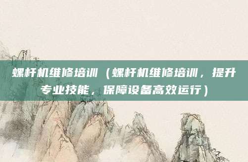 螺杆机维修培训（螺杆机维修培训，提升专业技能，保障设备高效运行）