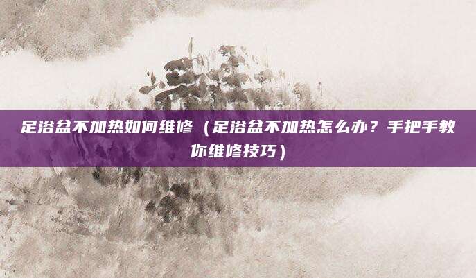 足浴盆不加热如何维修（足浴盆不加热怎么办？手把手教你维修技巧）