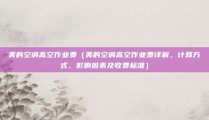 美的空调高空作业费（美的空调高空作业费详解，计算方式、影响因素及收费标准）
