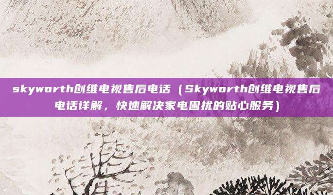 skyworth创维电视售后电话（Skyworth创维电视售后电话详解，快速解决家电困扰的贴心服务）