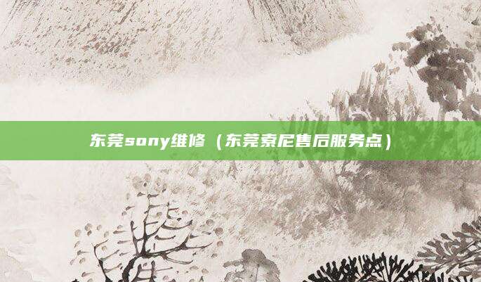 东莞sony维修（东莞索尼售后服务点）