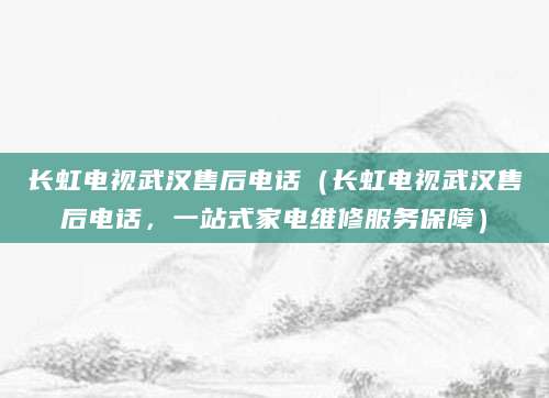 长虹电视武汉售后电话（长虹电视武汉售后电话，一站式家电维修服务保障）