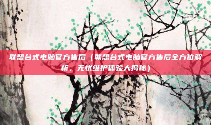 联想台式电脑官方售后（联想台式电脑官方售后全方位解析，无忧维护体验大揭秘）