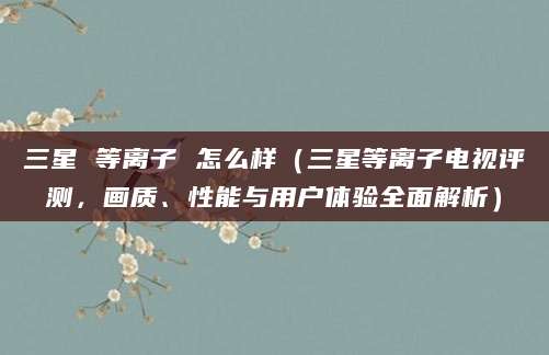 三星 等离子 怎么样（三星等离子电视评测，画质、性能与用户体验全面解析）