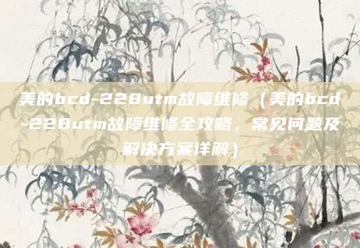 美的bcd-228utm故障维修（美的bcd-228utm故障维修全攻略，常见问题及解决方案详解）