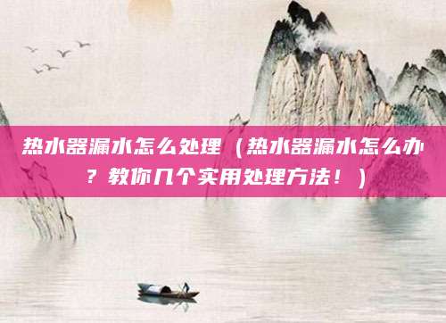热水器漏水怎么处理（热水器漏水怎么办？教你几个实用处理方法！）