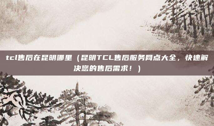 tcl售后在昆明哪里（昆明TCL售后服务网点大全，快速解决您的售后需求！）