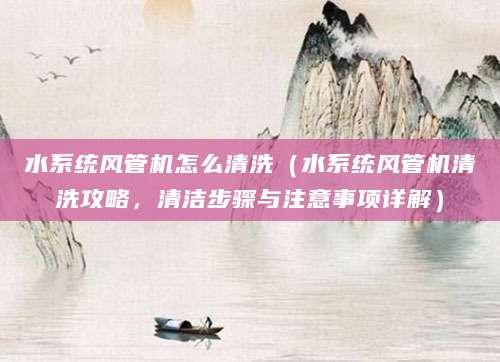 水系统风管机怎么清洗（水系统风管机清洗攻略，清洁步骤与注意事项详解）