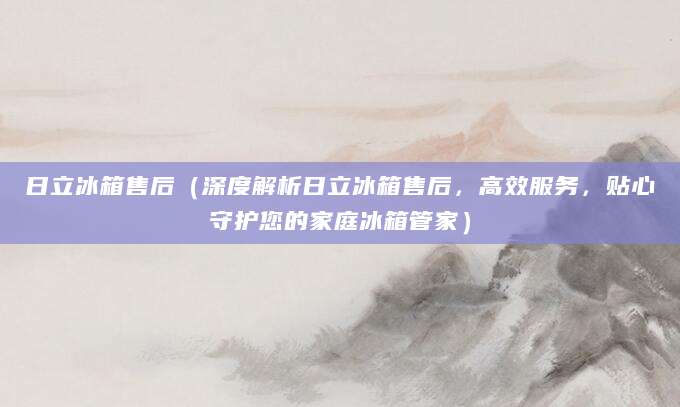 日立冰箱售后（深度解析日立冰箱售后，高效服务，贴心守护您的家庭冰箱管家）